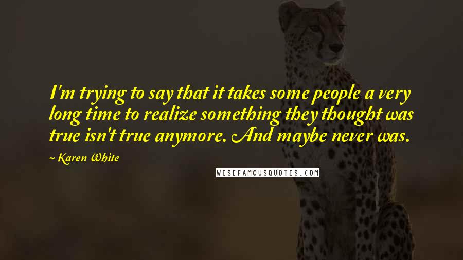 Karen White quotes: I'm trying to say that it takes some people a very long time to realize something they thought was true isn't true anymore. And maybe never was. Karen White quotes: I'm trying to say that it takes some people a very long time to realize something they thought was true isn't true anymore. And maybe never was.