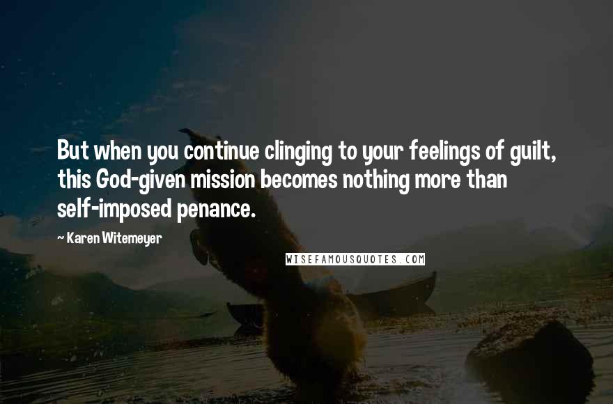 Karen Witemeyer quotes: But when you continue clinging to your feelings of guilt, this God-given mission becomes nothing more than self-imposed penance.