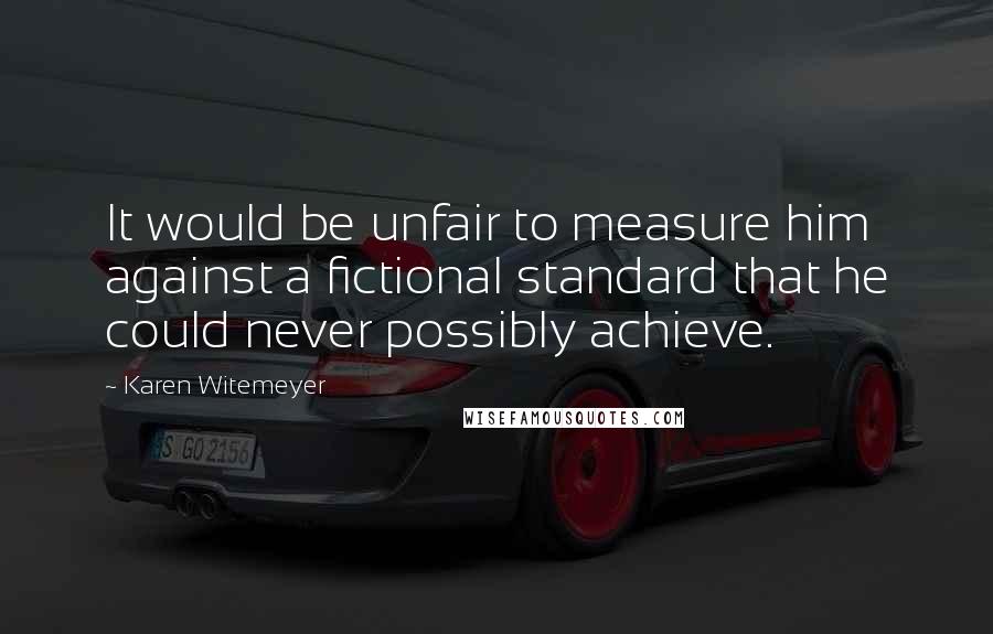 Karen Witemeyer quotes: It would be unfair to measure him against a fictional standard that he could never possibly achieve. Karen Witemeyer quotes: It would be unfair to measure him against a fictional standard that he could never possibly achieve.