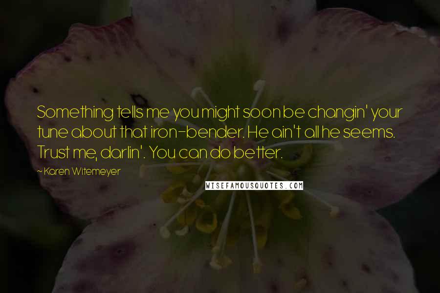 Karen Witemeyer quotes: Something tells me you might soon be changin' your tune about that iron-bender. He ain't all he seems. Trust me, darlin'. You can do better. Karen Witemeyer quotes: Something tells me you might soon be changin' your tune about that iron-bender. He ain't all he seems. Trust me, darlin'. You can do better.