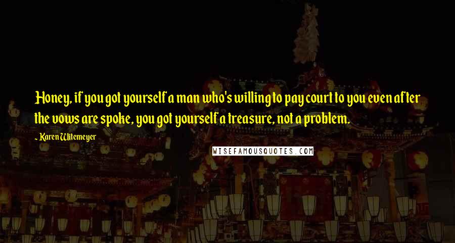 Karen Witemeyer quotes: Honey, if you got yourself a man who's willing to pay court to you even after the vows are spoke, you got yourself a treasure, not a problem. Karen Witemeyer quotes: Honey, if you got yourself a man who's willing to pay court to you even after the vows are spoke, you got yourself a treasure, not a problem.