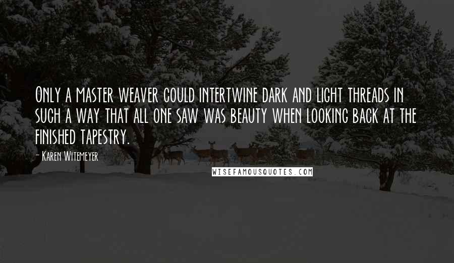 Karen Witemeyer quotes: Only a master weaver could intertwine dark and light threads in such a way that all one saw was beauty when looking back at the finished tapestry. Karen Witemeyer quotes: Only a master weaver could intertwine dark and light threads in such a way that all one saw was beauty when looking back at the finished tapestry.