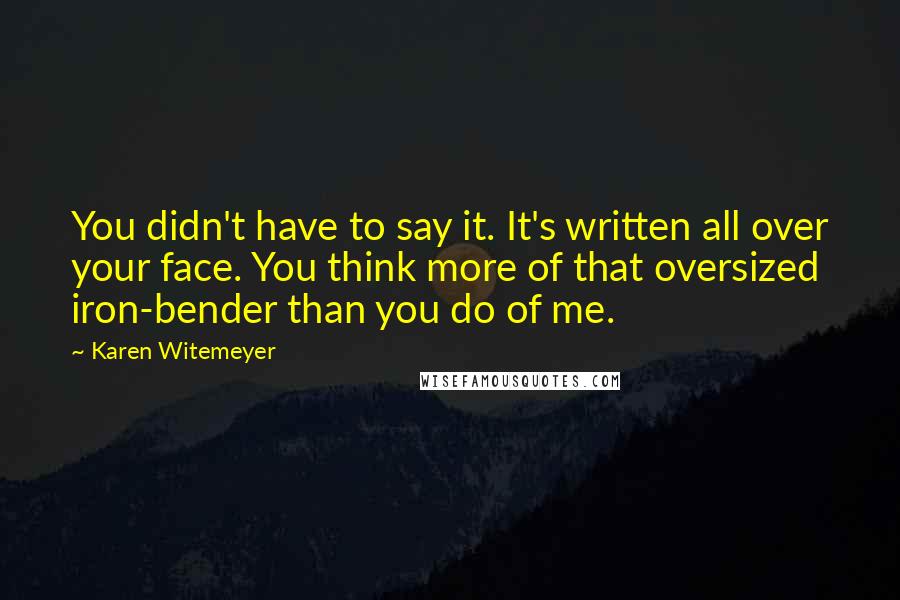Karen Witemeyer quotes: You didn't have to say it. It's written all over your face. You think more of that oversized iron-bender than you do of me. Karen Witemeyer quotes: You didn't have to say it. It's written all over your face. You think more of that oversized iron-bender than you do of me.