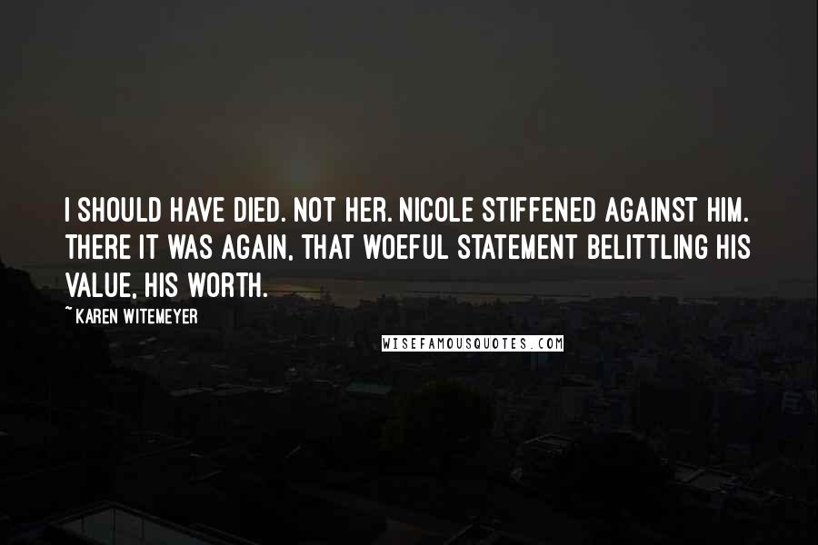 Karen Witemeyer quotes: I should have died. Not her. Nicole stiffened against him. There it was again, that woeful statement belittling his value, his worth. Karen Witemeyer quotes: I should have died. Not her. Nicole stiffened against him. There it was again, that woeful statement belittling his value, his worth.