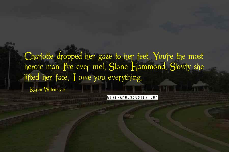 Karen Witemeyer quotes: Charlotte dropped her gaze to her feet. You're the most heroic man I've ever met, Stone Hammond. Slowly she lifted her face. I owe you everything. Karen Witemeyer quotes: Charlotte dropped her gaze to her feet. You're the most heroic man I've ever met, Stone Hammond. Slowly she lifted her face. I owe you everything.