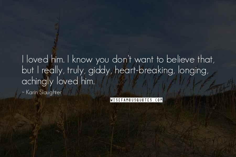 Karin Slaughter quotes: I loved him. I know you don't want to believe that, but I really, truly, giddy, heart-breaking, longing, achingly loved him.