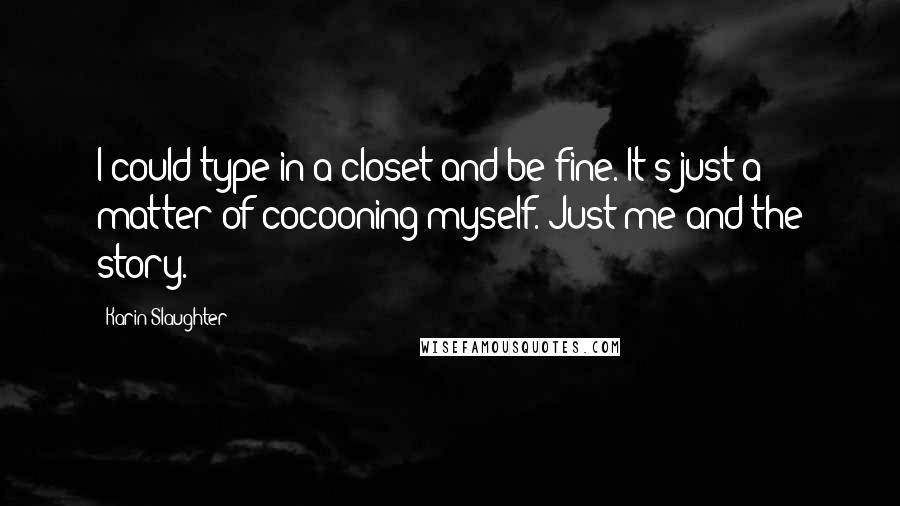 Karin Slaughter quotes: I could type in a closet and be fine. It's just a matter of cocooning myself. Just me and the story. Karin Slaughter quotes: I could type in a closet and be fine. It's just a matter of cocooning myself. Just me and the story.