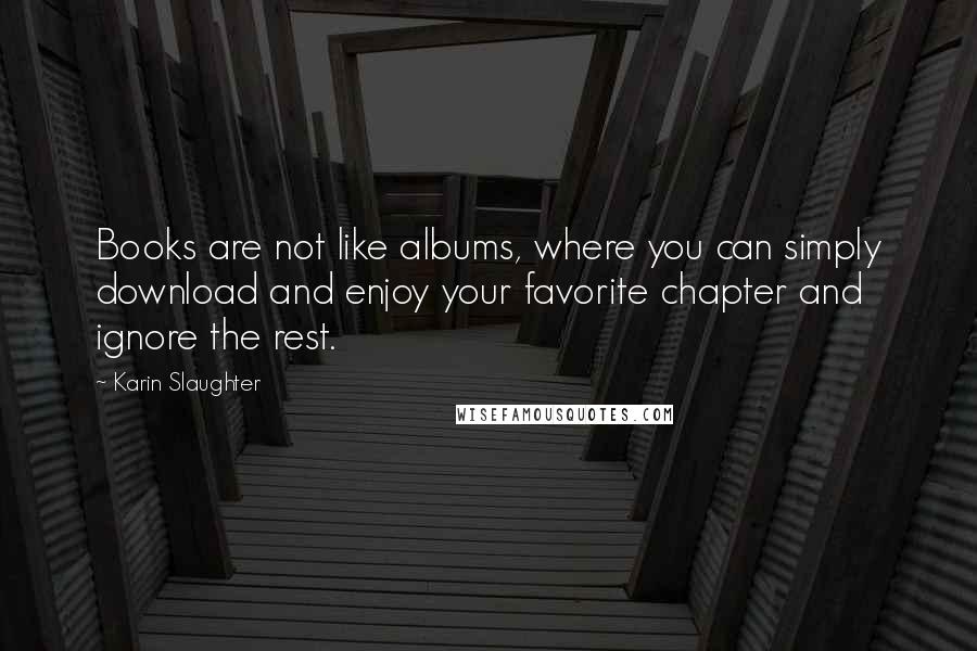 Karin Slaughter quotes: Books are not like albums, where you can simply download and enjoy your favorite chapter and ignore the rest. Karin Slaughter quotes: Books are not like albums, where you can simply download and enjoy your favorite chapter and ignore the rest.