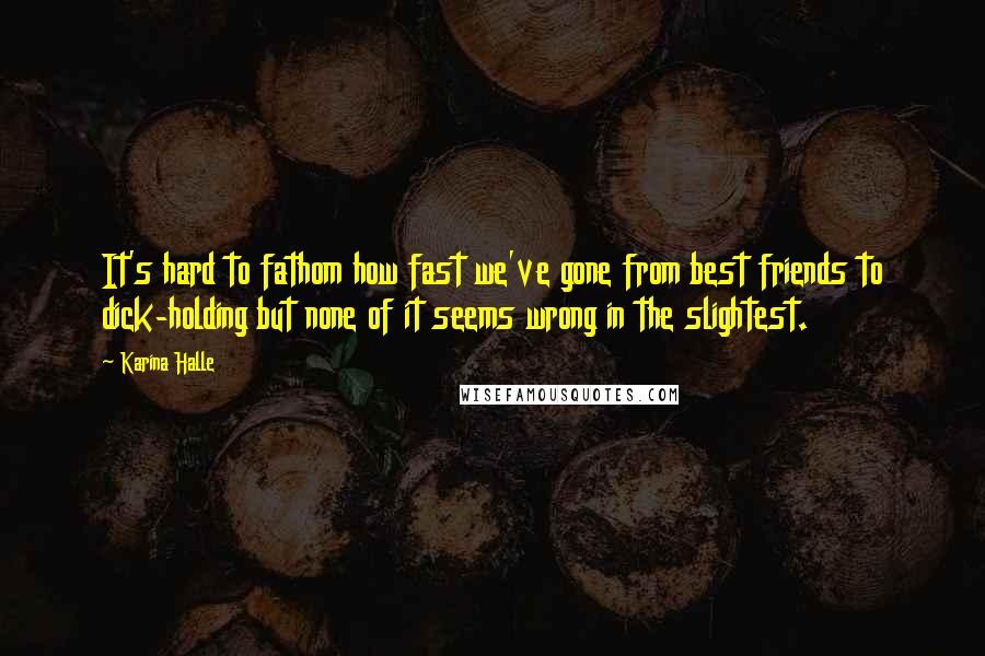 Karina Halle quotes: It's hard to fathom how fast we've gone from best friends to dick-holding but none of it seems wrong in the slightest. Karina Halle quotes: It's hard to fathom how fast we've gone from best friends to dick-holding but none of it seems wrong in the slightest.