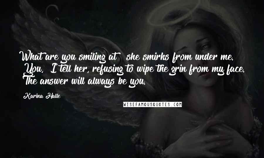Karina Halle quotes: What are you smiling at?" she smirks from under me. "You," I tell her, refusing to wipe the grin from my face. "The answer will always be you. Karina Halle quotes: What are you smiling at?" she smirks from under me. "You," I tell her, refusing to wipe the grin from my face. "The answer will always be you.