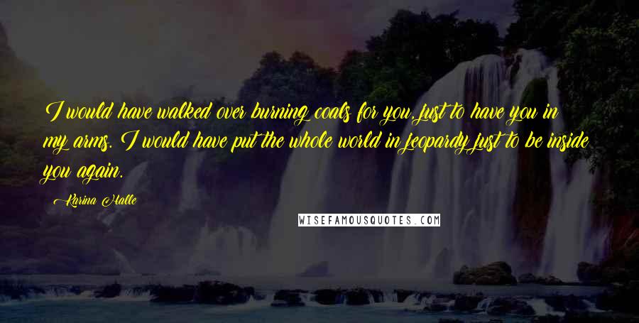 Karina Halle quotes: I would have walked over burning coals for you, just to have you in my arms. I would have put the whole world in jeopardy just to be inside you Karina Halle quotes: I would have walked over burning coals for you, just to have you in my arms. I would have put the whole world in jeopardy just to be inside you
