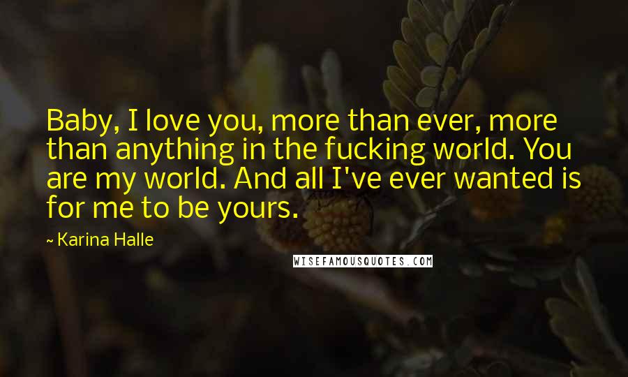 Karina Halle quotes: Baby, I love you, more than ever, more than anything in the fucking world. You are my world. And all I've ever wanted is for me to be yours. Karina Halle quotes: Baby, I love you, more than ever, more than anything in the fucking world. You are my world. And all I've ever wanted is for me to be yours.
