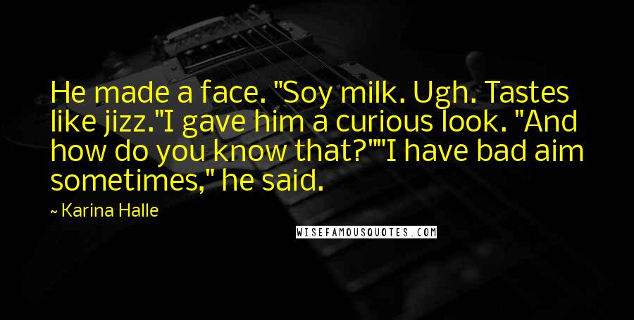 Karina Halle quotes: He made a face. "Soy milk. Ugh. Tastes like jizz."I gave him a curious look. "And how do you know that?""I have bad aim sometimes," he said. Karina Halle quotes: He made a face. "Soy milk. Ugh. Tastes like jizz."I gave him a curious look. "And how do you know that?""I have bad aim sometimes," he said.