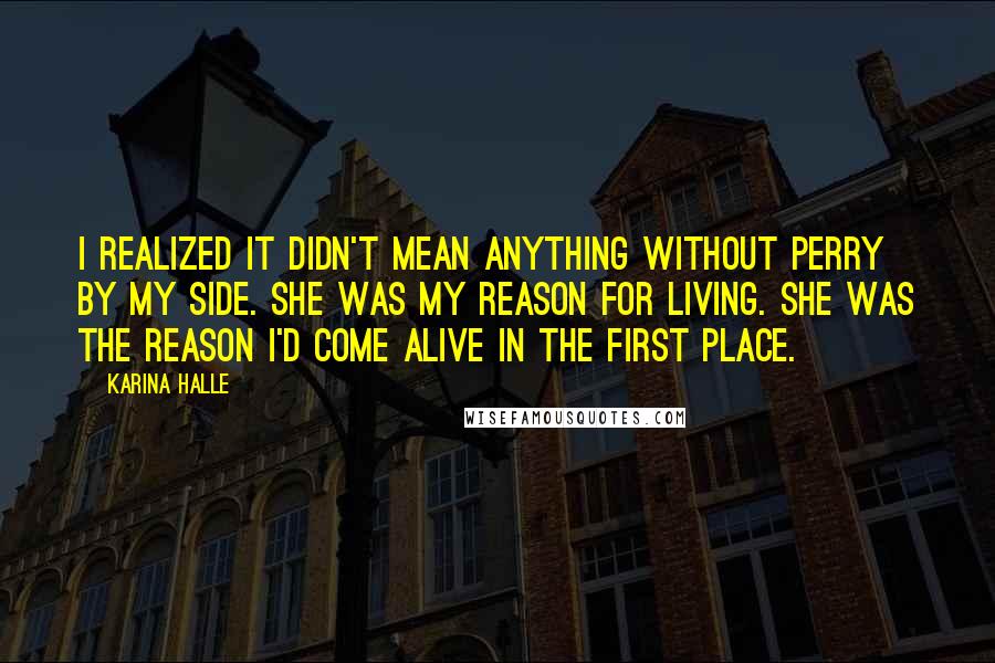Karina Halle quotes: I realized it didn't mean anything without Perry by my side. She was my reason for living. She was the reason I'd come alive in the first place. Karina Halle quotes: I realized it didn't mean anything without Perry by my side. She was my reason for living. She was the reason I'd come alive in the first place.