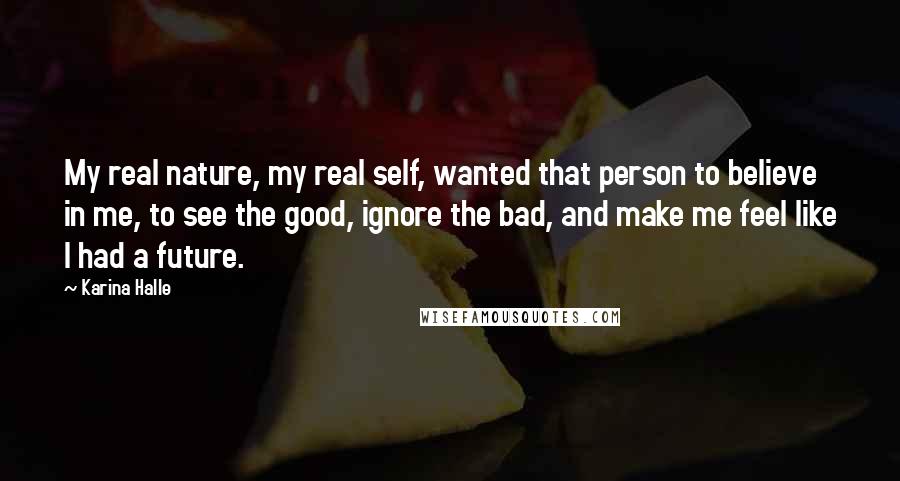 Karina Halle quotes: My real nature, my real self, wanted that person to believe in me, to see the good, ignore the bad, and make me feel like I had a future. Karina Halle quotes: My real nature, my real self, wanted that person to believe in me, to see the good, ignore the bad, and make me feel like I had a future.