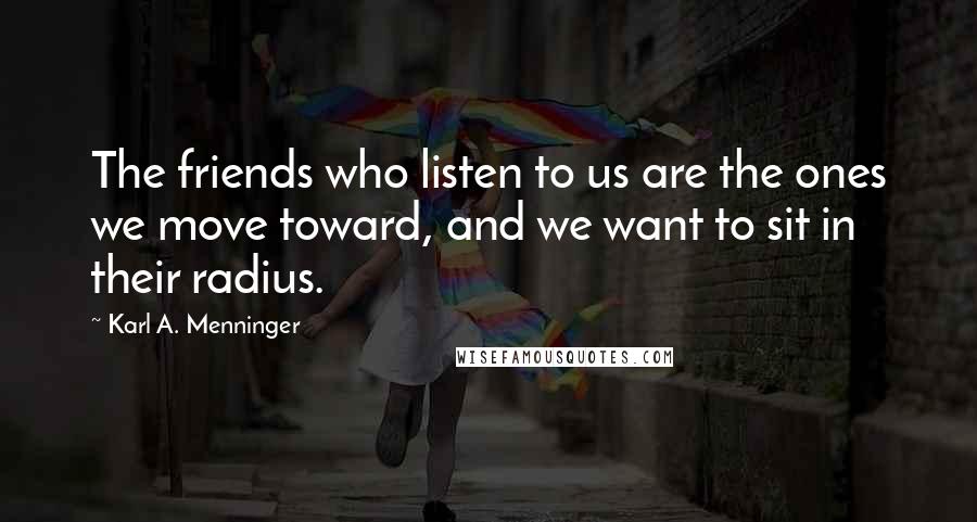 Karl A. Menninger quotes: The friends who listen to us are the ones we move toward, and we want to sit in their radius.