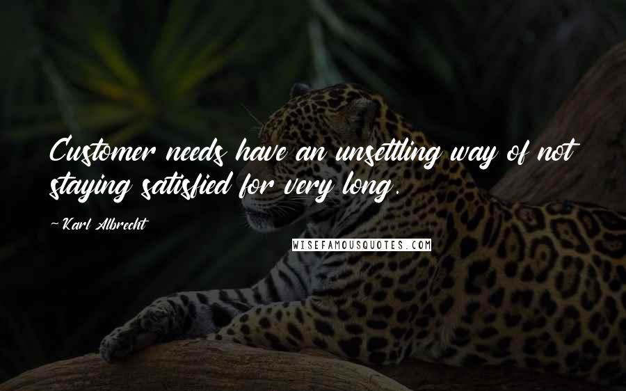 Karl Albrecht quotes: Customer needs have an unsettling way of not staying satisfied for very long.