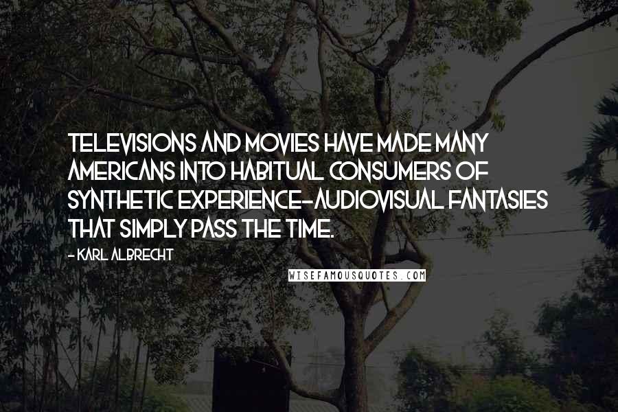 Karl Albrecht quotes: Televisions and movies have made many Americans into habitual consumers of synthetic experience-audiovisual fantasies that simply pass the time.