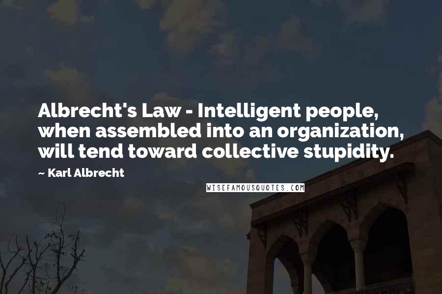 Karl Albrecht quotes: Albrecht's Law - Intelligent people, when assembled into an organization, will tend toward collective stupidity. Karl Albrecht quotes: Albrecht's Law - Intelligent people, when assembled into an organization, will tend toward collective stupidity.