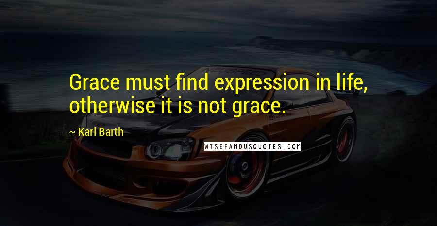 Karl Barth quotes: Grace must find expression in life, otherwise it is not grace.