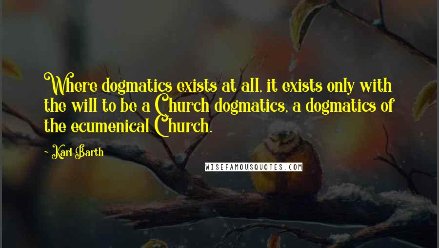 Karl Barth quotes: Where dogmatics exists at all, it exists only with the will to be a Church dogmatics, a dogmatics of the ecumenical Church.