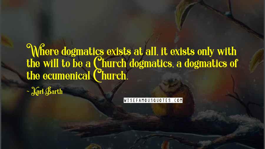 Karl Barth quotes: Where dogmatics exists at all, it exists only with the will to be a Church dogmatics, a dogmatics of the ecumenical Church. Karl Barth quotes: Where dogmatics exists at all, it exists only with the will to be a Church dogmatics, a dogmatics of the ecumenical Church.