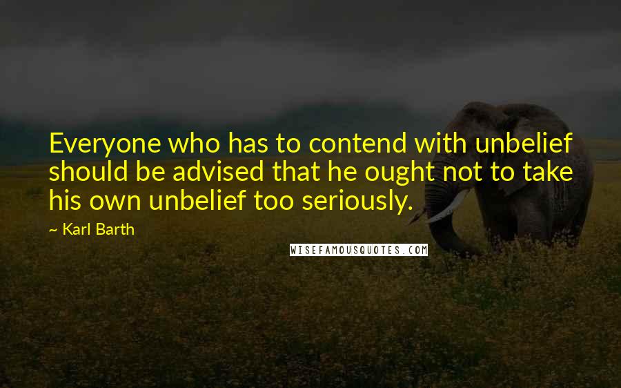 Karl Barth quotes: Everyone who has to contend with unbelief should be advised that he ought not to take his own unbelief too seriously.