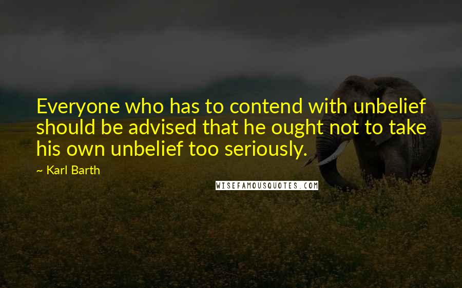 Karl Barth quotes: Everyone who has to contend with unbelief should be advised that he ought not to take his own unbelief too seriously. Karl Barth quotes: Everyone who has to contend with unbelief should be advised that he ought not to take his own unbelief too seriously.