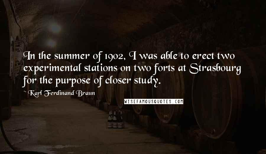 Karl Ferdinand Braun quotes: In the summer of 1902, I was able to erect two experimental stations on two forts at Strasbourg for the purpose of closer study.