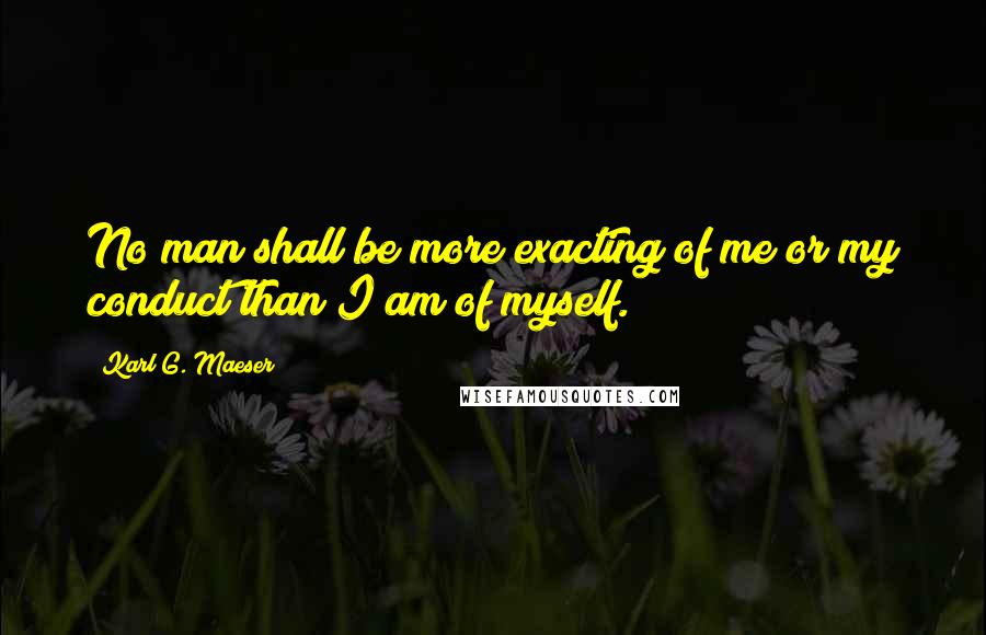 Karl G. Maeser quotes: No man shall be more exacting of me or my conduct than I am of myself.
