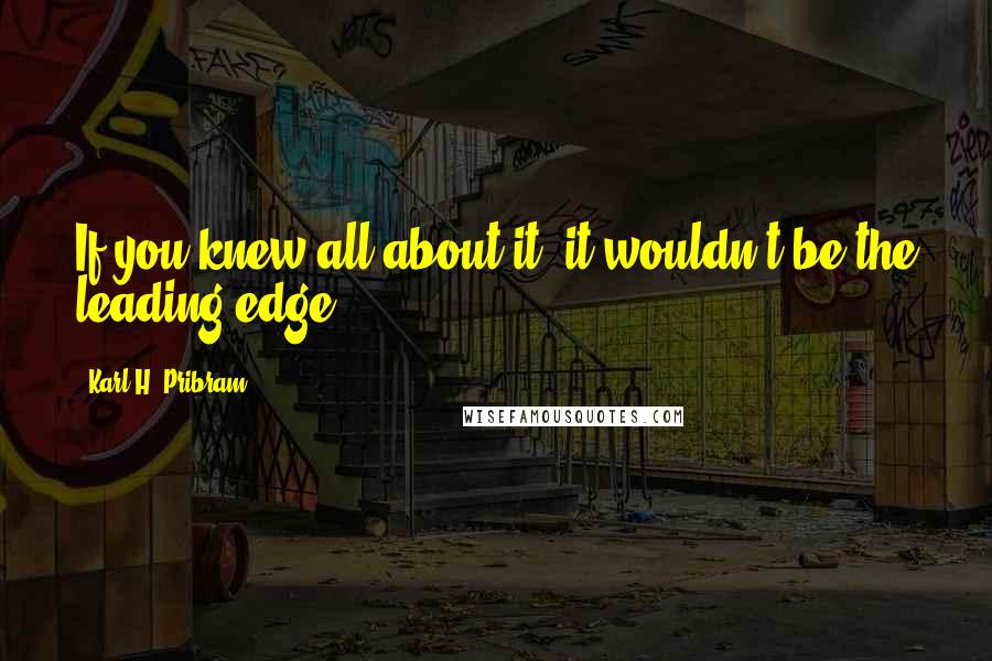 Karl H. Pribram quotes: If you knew all about it, it wouldn't be the leading edge.