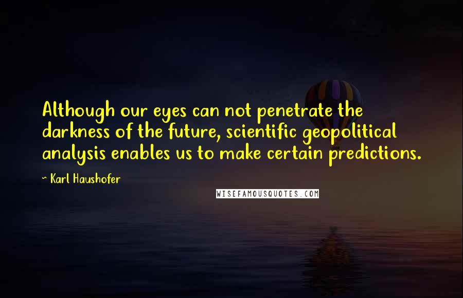 Karl Haushofer quotes: Although our eyes can not penetrate the darkness of the future, scientific geopolitical analysis enables us to make certain predictions. Karl Haushofer quotes: Although our eyes can not penetrate the darkness of the future, scientific geopolitical analysis enables us to make certain predictions.