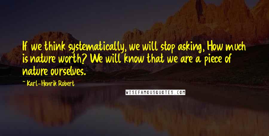 Karl-Henrik Robert quotes: If we think systematically, we will stop asking, How much is nature worth? We will know that we are a piece of nature ourselves.