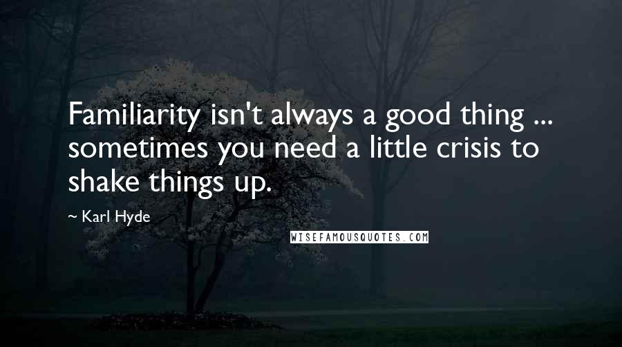 Karl Hyde quotes: Familiarity isn't always a good thing ... sometimes you need a little crisis to shake things up.