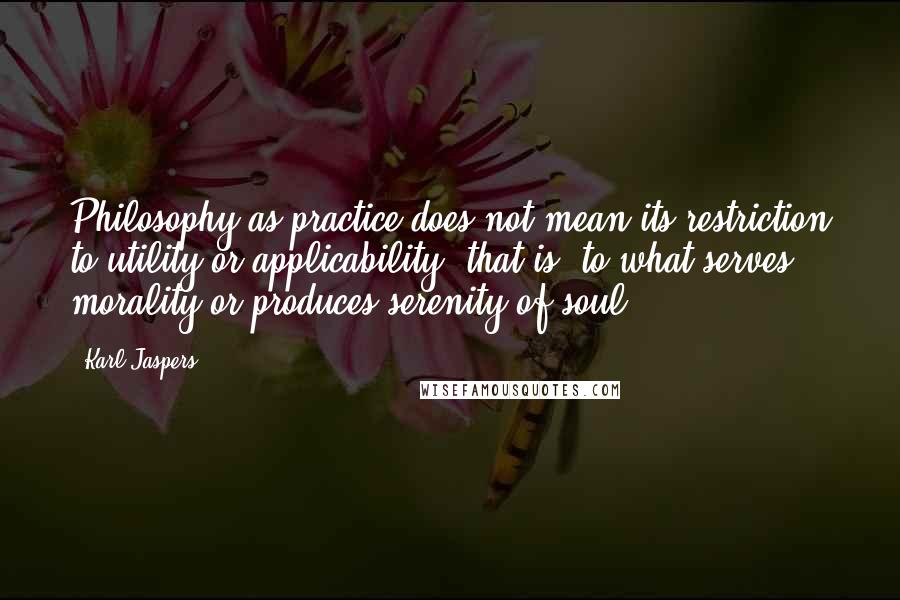 Karl Jaspers quotes: Philosophy as practice does not mean its restriction to utility or applicability, that is, to what serves morality or produces serenity of soul.