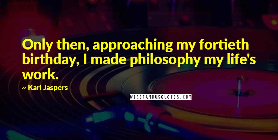 Karl Jaspers quotes: Only then, approaching my fortieth birthday, I made philosophy my life's work.