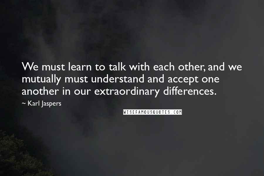 Karl Jaspers quotes: We must learn to talk with each other, and we mutually must understand and accept one another in our extraordinary differences.