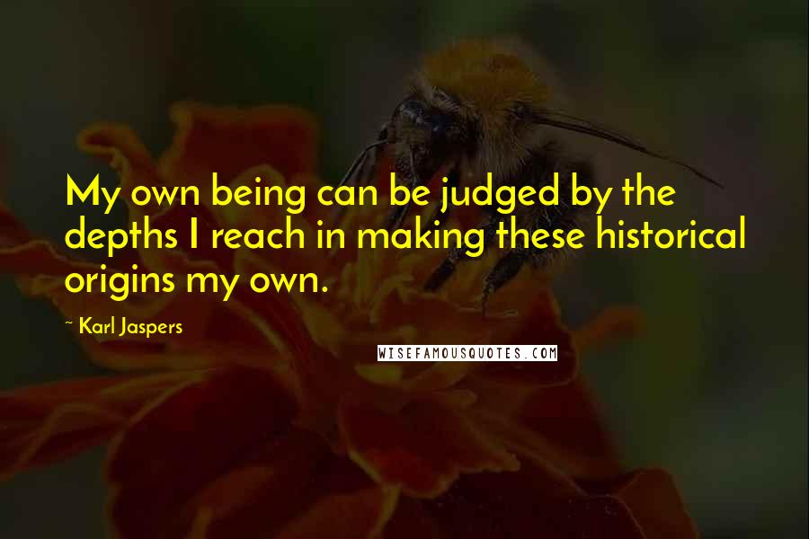 Karl Jaspers quotes: My own being can be judged by the depths I reach in making these historical origins my own.