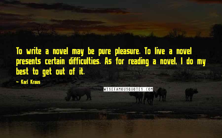 Karl Kraus quotes: To write a novel may be pure pleasure. To live a novel presents certain difficulties. As for reading a novel, I do my best to get out of it. Karl Kraus quotes: To write a novel may be pure pleasure. To live a novel presents certain difficulties. As for reading a novel, I do my best to get out of it.