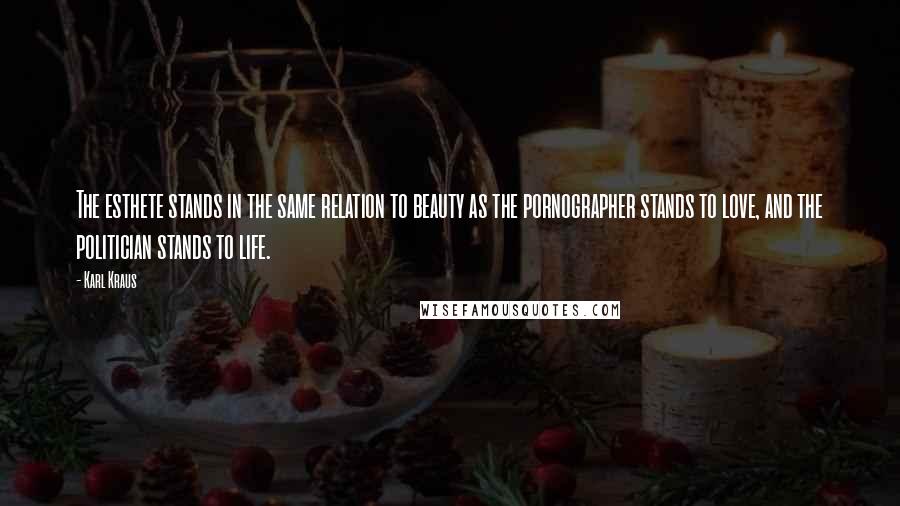 Karl Kraus quotes: The esthete stands in the same relation to beauty as the pornographer stands to love, and the politician stands to life. Karl Kraus quotes: The esthete stands in the same relation to beauty as the pornographer stands to love, and the politician stands to life.