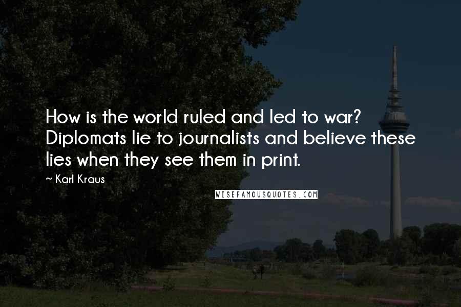 Karl Kraus quotes: How is the world ruled and led to war? Diplomats lie to journalists and believe these lies when they see them in print. Karl Kraus quotes: How is the world ruled and led to war? Diplomats lie to journalists and believe these lies when they see them in print.