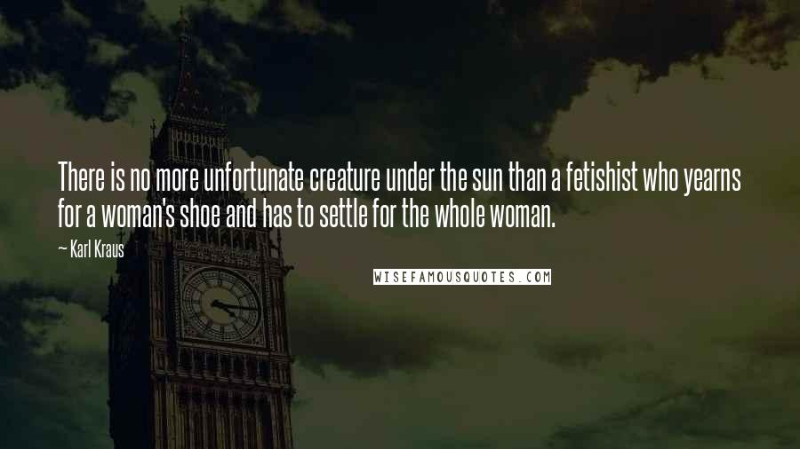 Karl Kraus quotes: There is no more unfortunate creature under the sun than a fetishist who yearns for a woman's shoe and has to settle for the whole woman. Karl Kraus quotes: There is no more unfortunate creature under the sun than a fetishist who yearns for a woman's shoe and has to settle for the whole woman.
