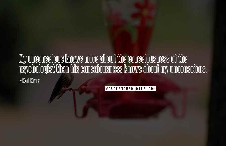 Karl Kraus quotes: My unconscious knows more about the consciousness of the psychologist than his consciousness knows about my unconscious. Karl Kraus quotes: My unconscious knows more about the consciousness of the psychologist than his consciousness knows about my unconscious.