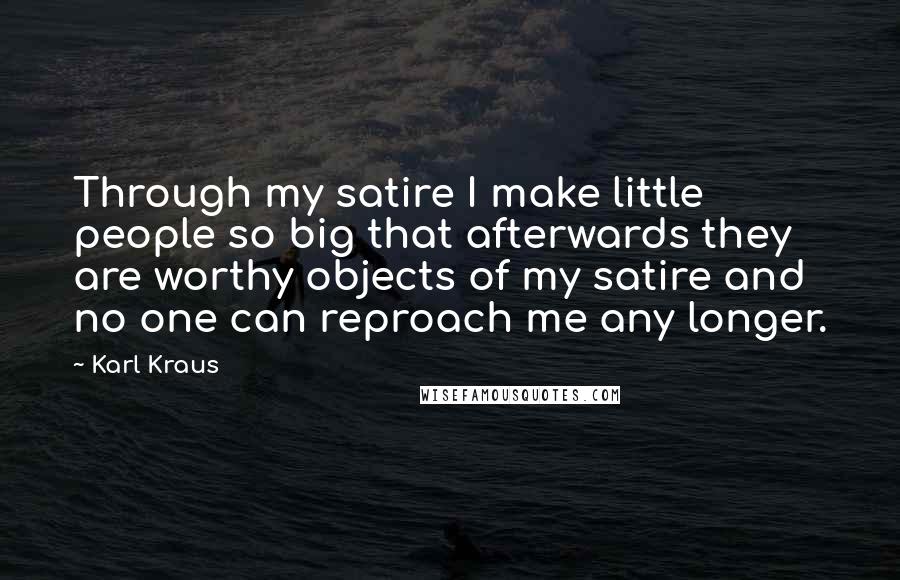 Karl Kraus quotes: Through my satire I make little people so big that afterwards they are worthy objects of my satire and no one can reproach me any longer. Karl Kraus quotes: Through my satire I make little people so big that afterwards they are worthy objects of my satire and no one can reproach me any longer.