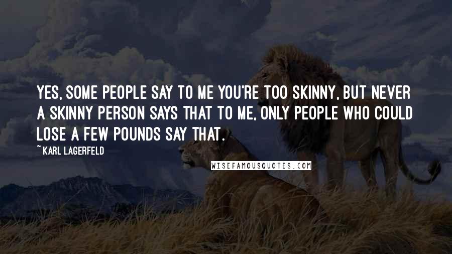 Karl Lagerfeld quotes: Yes, some people say to me you're too skinny, but never a skinny person says that to me, only people who could lose a few pounds say that.