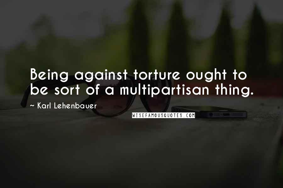 Karl Lehenbauer quotes: Being against torture ought to be sort of a multipartisan thing.