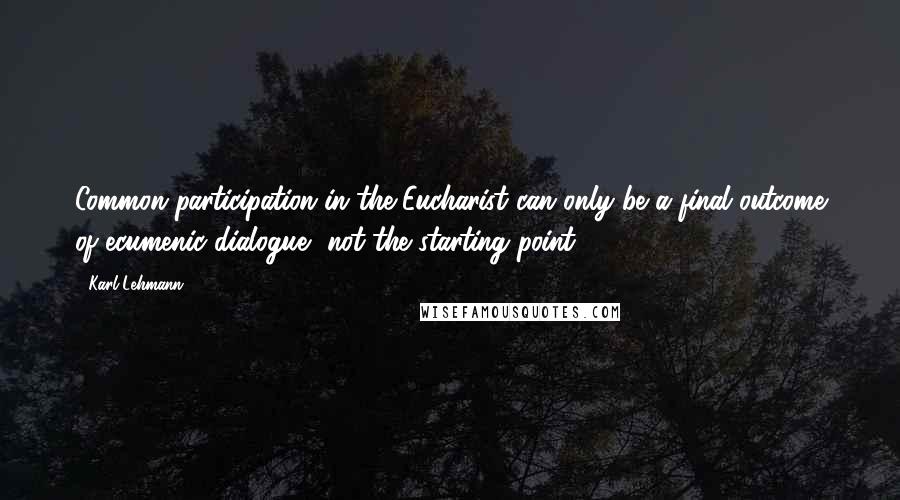 Karl Lehmann quotes: Common participation in the Eucharist can only be a final outcome of ecumenic dialogue, not the starting point.