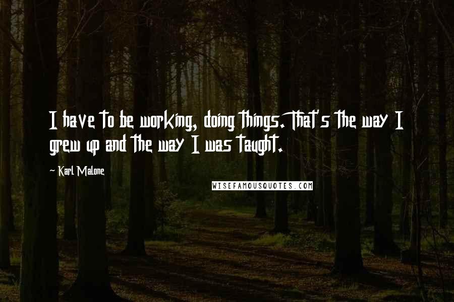 Karl Malone quotes: I have to be working, doing things. That's the way I grew up and the way I was taught.