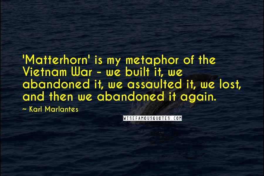 Karl Marlantes quotes: 'Matterhorn' is my metaphor of the Vietnam War - we built it, we abandoned it, we assaulted it, we lost, and then we abandoned it again. Karl Marlantes quotes: 'Matterhorn' is my metaphor of the Vietnam War - we built it, we abandoned it, we assaulted it, we lost, and then we abandoned it again.