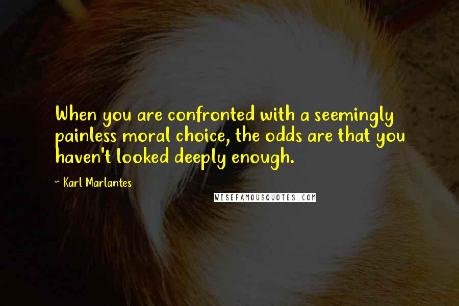 Karl Marlantes quotes: When you are confronted with a seemingly painless moral choice, the odds are that you haven't looked deeply enough. Karl Marlantes quotes: When you are confronted with a seemingly painless moral choice, the odds are that you haven't looked deeply enough.
